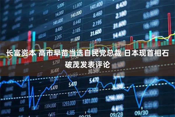 长富资本 高市早苗当选自民党总裁 日本现首相石破茂发表评论