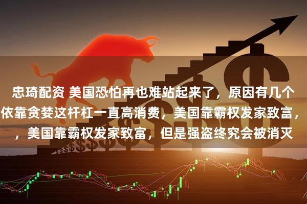 忠琦配资 美国恐怕再也难站起来了，原因有几个：美国的国债，美国人依靠贪婪这杆杠一直高消费，美国靠霸权发家致富，但是强盗终究会被消灭