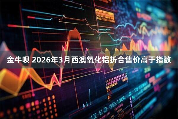 金牛呗 2026年3月西澳氧化铝折合售价高于指数