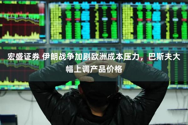 宏盛证券 伊朗战争加剧欧洲成本压力,巴斯夫大幅上调产品价格