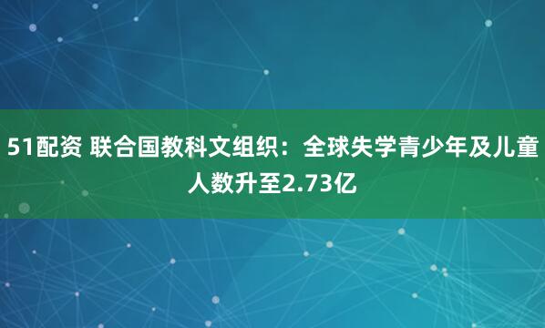 51配资 联合国教科文组织：全球失学青少年及儿童人数升至2.73亿