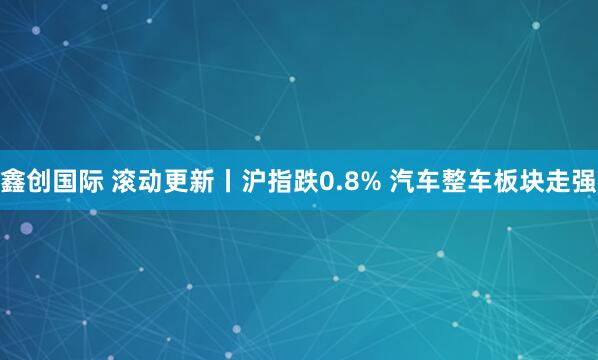 鑫创国际 滚动更新丨沪指跌0.8% 汽车整车板块走强