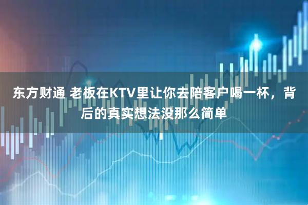 东方财通 老板在KTV里让你去陪客户喝一杯，背后的真实想法没那么简单