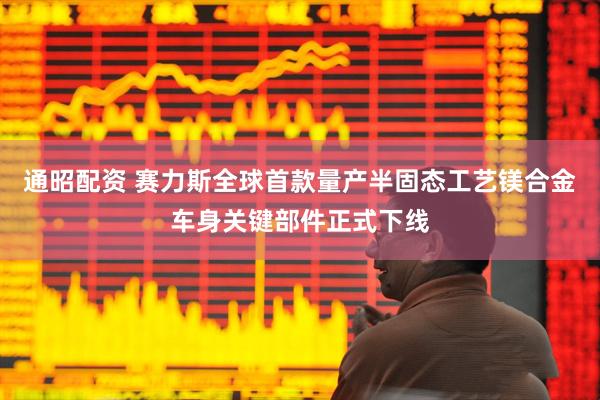 通昭配资 赛力斯全球首款量产半固态工艺镁合金车身关键部件正式下线