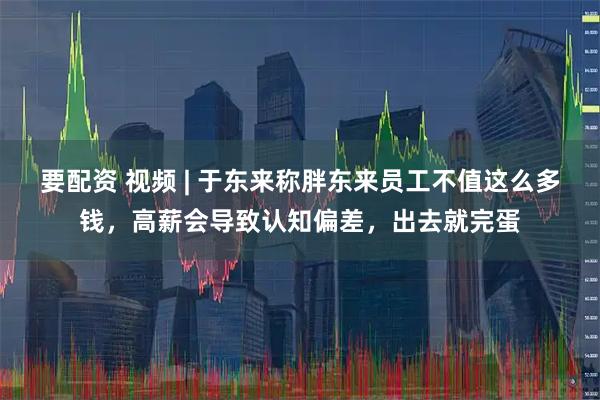 要配资 视频 | 于东来称胖东来员工不值这么多钱，高薪会导致认知偏差，出去就完蛋