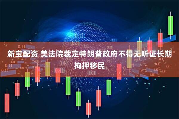 新宝配资 美法院裁定特朗普政府不得无听证长期拘押移民